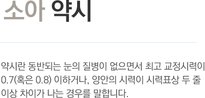 소아 약시 - 약시란 동반되는 눈의 질병이 없으면서 최고 교정시력이 0.7(혹은 0.8) 이하거나, 양안의 시력이 시력표상 두 줄 이상 차이가 나는 경우를 말합니다.