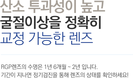 산소 투과성이 높고 굴절이상을 정확히 교정 가능한 렌즈 - RGP렌즈의 수명은 1년 6개월 ~ 2년 입니다. 기간이 지나면 정기검진을 통해 렌즈의 상태를 확인하세요!