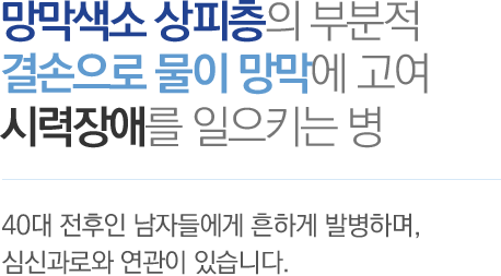 망막색소 상피층의 부분적 결손으로 물이 망막에 고여 시력장애를 일으키는 병 - 40대 전후인 남자들에게 흔하게 반발하며, 심신과로와 연관이 있습니다.