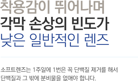 착용감이 뛰어나며 각막 손상의 빈도가 낮은 일반적인 렌즈 - 소프트렌즈는 1주일에 1번은 꼭 단백질 제거를 해서 단백질과 그 밖에 분비물을 없애야 합니다.